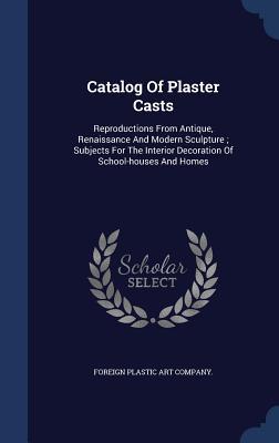 Catalog Of Plaster Casts: Reproductions From Antique, Renaissance And Modern Sculpture ; Subjects For The Interior Decoration Of School-houses And Homes