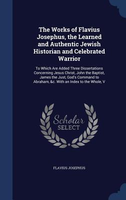 The Works of Flavius Josephus, the Learned and Authentic Jewish Historian and Celebrated Warrior: To Which Are Added Three Dissertations Concerning Jesus Christ, John the Baptist, James the Just, God's Command to Abraham, &C. with an Index to the Whole, V
