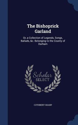 The Bishoprick Garland: Or, a Collection of Legends, Songs, Ballads, &c. Belonging to the County of Durham