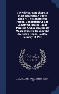 The Oldest Paint Shops In Massachusetts; A Paper Read At The Nineteenth Annual Convention Of The Society Of Master House Painters And Decorators Of ... The American House, Boston, January 13, 1910