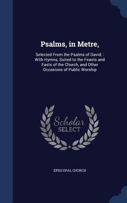 Psalms, in Metre,: Selected from the Psalms of David; With Hymns, Suited to the Feasts and Fasts of the Church, and Other Occasions of Public Worship