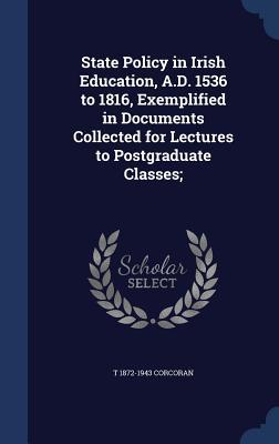 State Policy in Irish Education, A.D. 1536 to 1816, Exemplified in Documents Collected for Lectures to Postgraduate Classes;