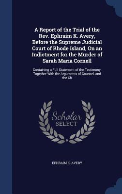 A Report of the Trial of the Rev. Ephraim K. Avery, Before the Supreme Judicial Court of Rhode Island, On an Indictment for the Murder of Sarah Maria ... With the Arguments of Counsel, and the Ch