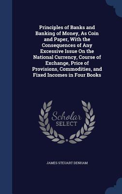 Principles of Banks and Banking of Money, As Coin and Paper, With the Consequences of Any Excessive Issue On the National Currency, Course of ... Commodities, and Fixed Incomes in Four Books