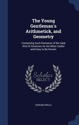The Young Gentleman's Arithmetick, and Geometry: Containing Such Elements of the Said Arts Or Sciences As Are Most Useful and Easy to Be Known