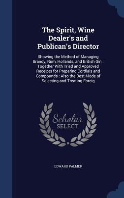 The Spirit, Wine Dealer's and Publican's Director: Showing the Method of Managing Brandy, Rum, Hollands, and British Gin: Together With Tried and ... Best Mode of Selecting and Treating Foreig