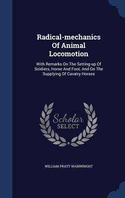 Radical-mechanics Of Animal Locomotion: With Remarks On The Setting-up Of Soldiers, Horse And Foot, And On The Supplying Of Cavalry Horses