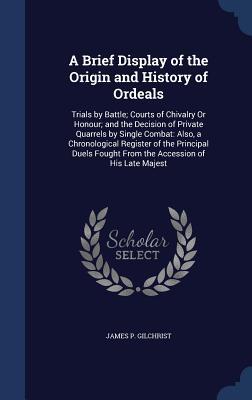 A Brief Display of the Origin and History of Ordeals: Trials by Battle; Courts of Chivalry Or Honour; and the Decision of Private Quarrels by Single ... Fought From the Accession of His Late Majest