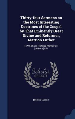 Thirty-Four Sermons on the Most Interesting Doctrines of the Gospel by That Eminently Great Divine and Reformer, Martion Luther: To Which Are Prefixed Memoirs of [Luther's] Life