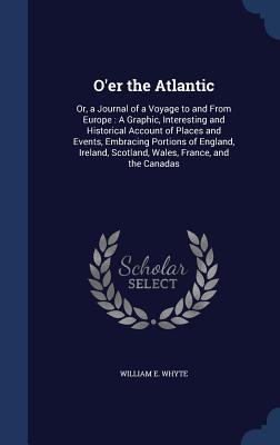 O'er the Atlantic: Or, a Journal of a Voyage to and From Europe : A Graphic, Interesting and Historical Account of Places and Events, Embracing ... Scotland, Wales, France, and the Canadas