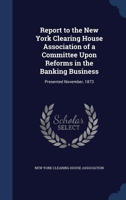 Report to the New York Clearing House Association of a Committee Upon Reforms in the Banking Business: Presented November, 1873