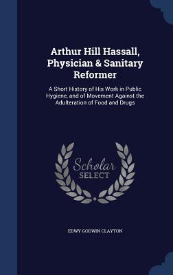 Arthur Hill Hassall, Physician & Sanitary Reformer: A Short History of His Work in Public Hygiene, and of Movement Against the Adulteration of Food and Drugs