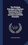 The Working Principles of Rhetoric Examined in Their Literary Relations and Illustrated With Examples