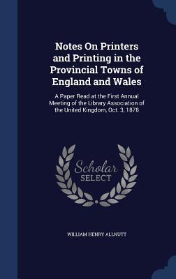 Notes On Printers and Printing in the Provincial Towns of England and Wales: A Paper Read at the First Annual Meeting of the Library Association of the United Kingdom, Oct. 3, 1878