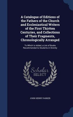 A Catalogue of Editions of the Fathers of the Church and Ecclesiastical Writers of the First Thirtten Centuries, and Collections of Their Fragments, ... of Books Recommended to Students in Divinity