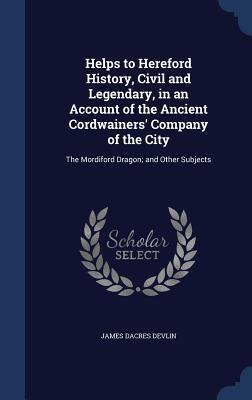 Helps to Hereford History, Civil and Legendary, in an Account of the Ancient Cordwainers' Company of the City: The Mordiford Dragon; and Other Subjects