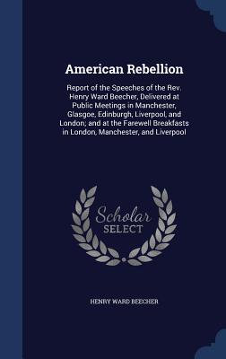 American Rebellion: Report of the Speeches of the REV. Henry Ward Beecher, Delivered at Public Meetings in Manchester, Glasgoe, Edinburgh, Liverpool, and London; And at the Farewell Breakfasts in London, Manchester, and Liverpool