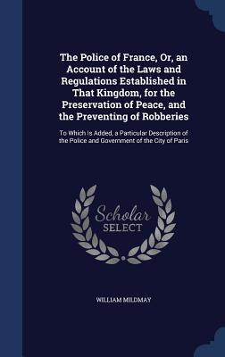 The Police of France, Or, an Account of the Laws and Regulations Established in That Kingdom, for the Preservation of Peace, and the Preventing of ... Police and Government of the City of Paris