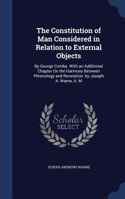 The Constitution of Man Considered in Relation to External Objects: By George Combe. With an Additional Chapter On the Harmony Between Phrenology and Revelation. by Joseph A. Warne, A. M