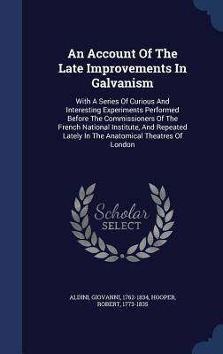 An Account Of The Late Improvements In Galvanism: With A Series Of Curious And Interesting Experiments Performed Before The Commissioners Of The ... Lately In The Anatomical Theatres Of London