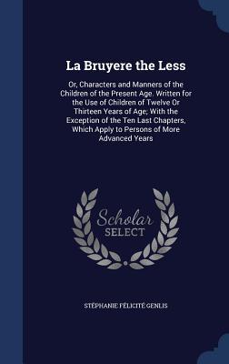 La Bruyere the Less: Or, Characters and Manners of the Children of the Present Age. Written for the Use of Children of Twelve Or Thirteen Years of ... Which Apply to Persons of More Advanced Years