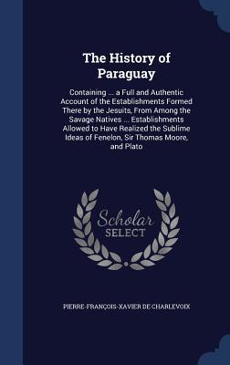 The History of Paraguay: Containing ... a Full and Authentic Account of the Establishments Formed There by the Jesuits, From Among the Savage Natives ... Ideas of Fenelon, Sir Thomas Moore, and Plato