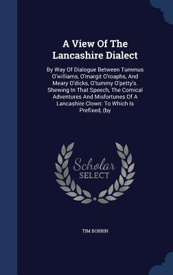A View Of The Lancashire Dialect: By Way Of Dialogue Between Tummus O'williams, O'margit O'roaphs, And Meary O'dicks, O'tummy O'petty's. Shewing In ... A Lancashire Clown: To Which Is Prefixed, (by