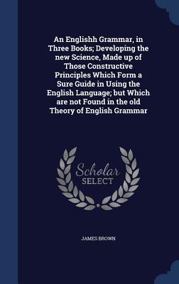 An Englishh Grammar, in Three Books; Developing the new Science, Made up of Those Constructive Principles Which Form a Sure Guide in Using the English ... Found in the old Theory of English Grammar