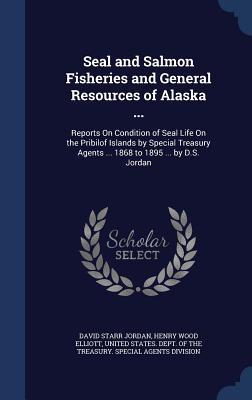 Seal and Salmon Fisheries and General Resources of Alaska ...: Reports On Condition of Seal Life On the Pribilof Islands by Special Treasury Agents ... 1868 to 1895 ... by D.S. Jordan