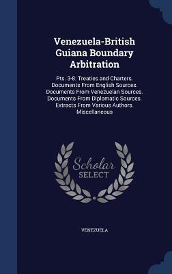 Venezuela-British Guiana Boundary Arbitration: Pts. 3-8: Treaties and Charters. Documents From English Sources. Documents From Venezuelan Sources. ... Extracts From Various Authors. Miscellaneous