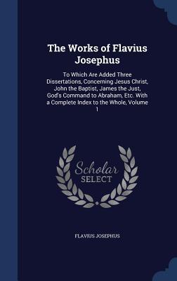The Works of Flavius Josephus: To Which Are Added Three Dissertations, Concerning Jesus Christ, John the Baptist, James the Just, God's Command to Abraham, Etc. with a Complete Index to the Whole, Volume 1
