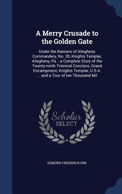 A Merry Crusade to the Golden Gate: Under the Banners of Allegheny Commandery, No. 35, Knights Templar, Allegheny, Pa.: a Complete Story of the ... U.S.A. ... and a Tour of ten Thousand Mil