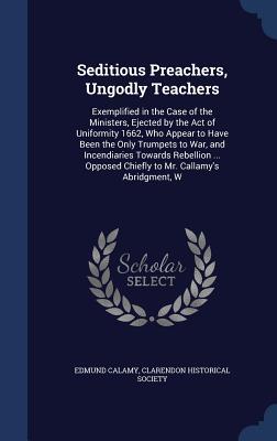 Seditious Preachers, Ungodly Teachers: Exemplified in the Case of the Ministers, Ejected by the Act of Uniformity 1662, Who Appear to Have Been the Only Trumpets to War, and Incendiaries Towards Rebellion ... Opposed Chiefly to Mr. Callamy's Abridgment, W