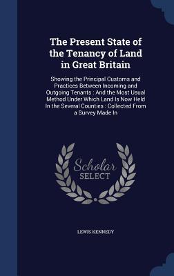 The Present State of the Tenancy of Land in Great Britain: Showing the Principal Customs and Practices Between Incoming and Outgoing Tenants : And the ... Counties : Collected From a Survey Made In