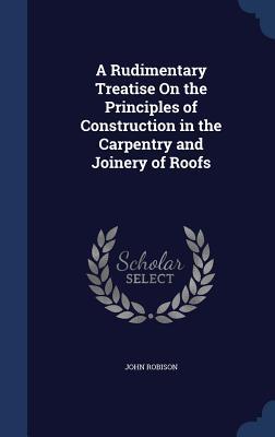 A Rudimentary Treatise On the Principles of Construction in the Carpentry and Joinery of Roofs