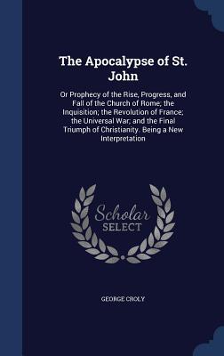 The Apocalypse of St. John: Or Prophecy of the Rise, Progress, and Fall of the Church of Rome; the Inquisition; the Revolution of France; the ... of Christianity. Being a New Interpretation