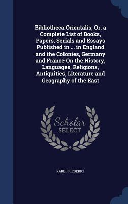 Bibliotheca Orientalis, Or, a Complete List of Books, Papers, Serials and Essays Published in ... in England and the Colonies, Germany and France On ... Literature and Geography of the East