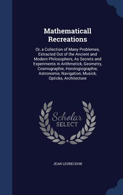 Mathematicall Recreations: Or, a Collection of Many Problemes, Extracted Out of the Ancient and Modern Philosophers, As Secrets and Experiments in ... Navigation, Musick, Opticks, Architecture