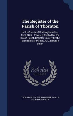 The Register of the Parish of Thornton: In the County of Buckinghamshire, 1562-1812 : Privately Printed for the Bucks Parish Register Society by the Permission of the Rev. C.C. Dawson-Smith