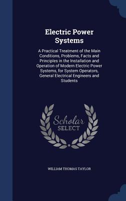Electric Power Systems: A Practical Treatment of the Main Conditions, Problems, Facts and Principles in the Installation and Operation of Modern ... General Electrical Engineers and Students