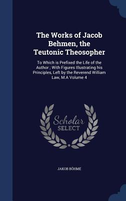 The Works of Jacob Behmen, the Teutonic Theosopher: To Which is Prefixed the Life of the Author ; With Figures Illustrating his Principles, Left by the Reverend William Law, M.A Volume 4