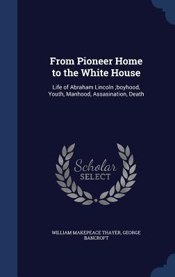 From Pioneer Home to the White House: Life of Abraham Lincoln ;boyhood, Youth, Manhood, Assasination, Death