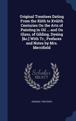 Original Treatises Dating From the Xiith to Xviiith Centuries On the Arts of Painting in Oil ... and On Glass, of Gilding, Dyeing [&c.] With Tr., Prefaces and Notes by Mrs. Merrifield