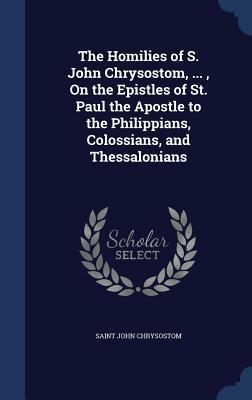 The Homilies of S. John Chrysostom, ..., on the Epistles of St. Paul the Apostle to the Philippians, Colossians, and Thessalonians