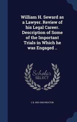 William H. Seward as a Lawyer. Review of his Legal Career. Description of Some of the Important Trials in Which he was Engaged ..