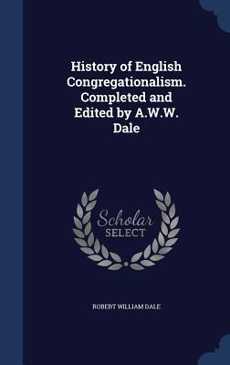 History of English Congregationalism. Completed and Edited by A.W.W. Dale