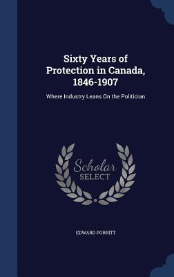 Sixty Years of Protection in Canada, 1846-1907: Where Industry Leans On the Politician