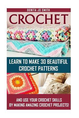 Crochet: Learn to Make 30 Beautiful Crochet Patterns And Use Your Crochet Skills by Making Amazing Crochet Projects!: (Crochet Books,Crochet ... DIY Crochet, Knitting, Crafts and Hobbies)