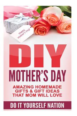 DIY Mother's Day: Amazing Homemade Gifts & Gift Ideas That Mom Will Love (Do It Yourself, Crafts & Hobbies, DIY, Holiday Gifts)