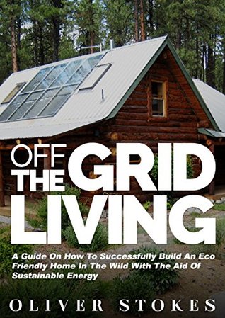 Off The Grid Living: A Guide on How to Successfully Build an Eco-Friendly Home in the Wild with the Aid of Sustainable Energy (Living Off The Grid, Off ... Eco Friendly, Small Home, Green Living)